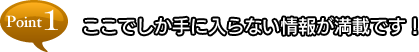 point1 ここでしか手に入らない情報が満載です！