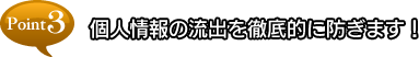 point3 個人情報の流出を徹底的に防ぎます！