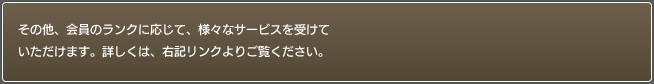 その他、会員のランクに応じて、様々なサービスを受けていた
だけます。詳しくは、右記サービス一覧をご覧ください。